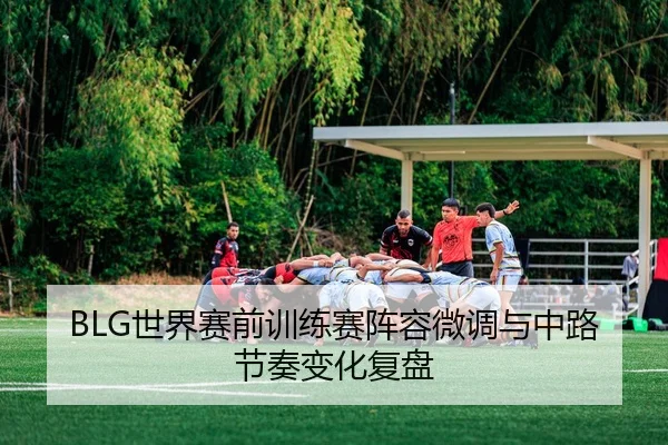 BLG世界赛前训练赛阵容微调与中路节奏变化复盘